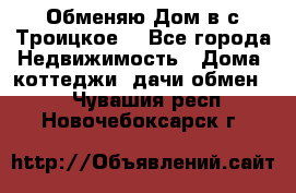 Обменяю Дом в с.Троицкое  - Все города Недвижимость » Дома, коттеджи, дачи обмен   . Чувашия респ.,Новочебоксарск г.